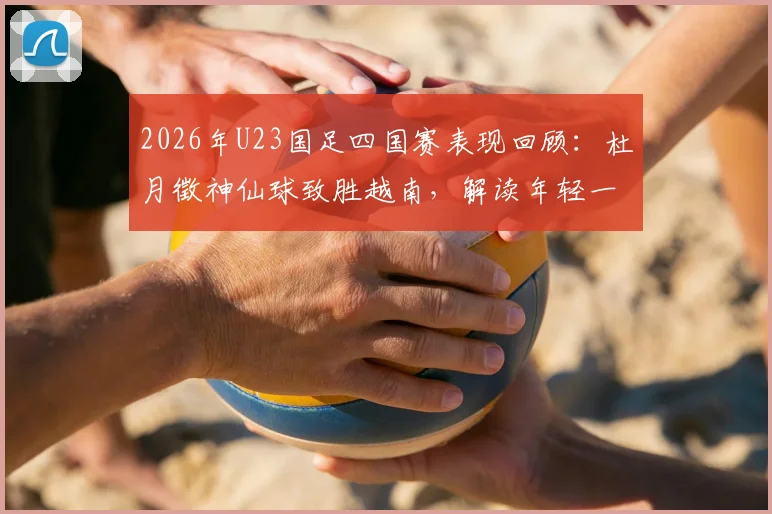 2026年U23国足四国赛表现回顾:杜月徵神仙球致胜越南,解读年轻一代的成长与挑战