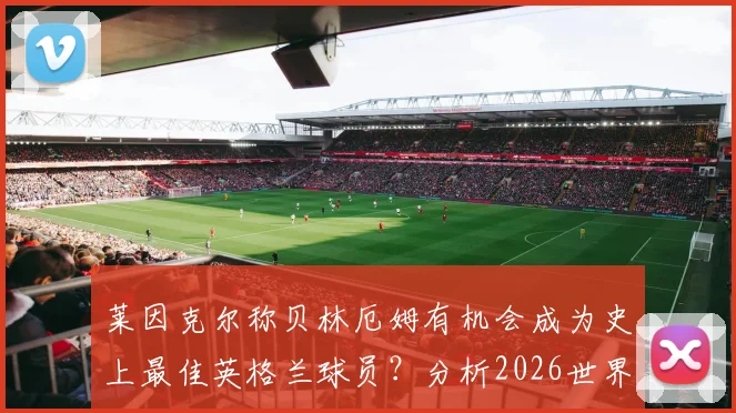 莱因克尔称贝林厄姆有机会成为史上最佳英格兰球员？分析2026世界杯前景及最大竞争对手是谁