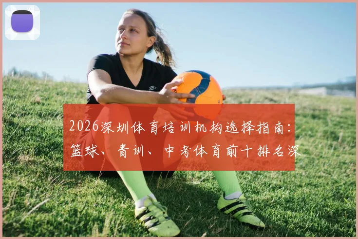 2026深圳体育培训机构选择指南:篮球、青训、中考体育前十排名深度分析及避坑要点