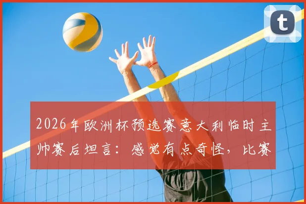 2026年欧洲杯预选赛意大利临时主帅赛后坦言:感觉有点奇怪,比赛中并未感到太兴奋,详解背后原因与球队现状