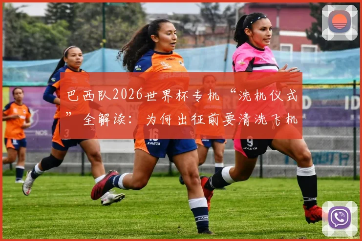 巴西队2026世界杯专机“洗机仪式”全解读：为何出征前要清洗飞机，抵美后将如何执行？